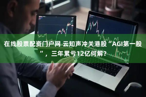 在线股票配资门户网 云知声冲关港股“AGI第一股”，三年累亏12亿何解？