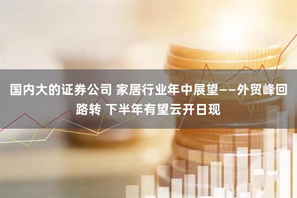 国内大的证券公司 家居行业年中展望——外贸峰回路转 下半年有望云开日现