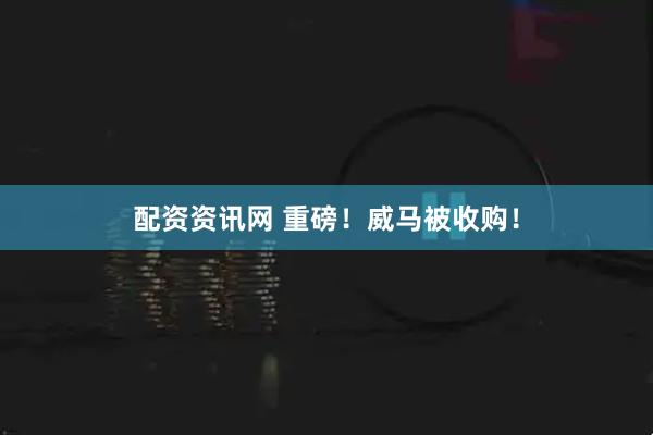 配资资讯网 重磅！威马被收购！