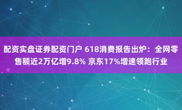 配资实盘证券配资门户 618消费报告出炉：全网零售额近2万亿增9.8% 京东17%增速领跑行业