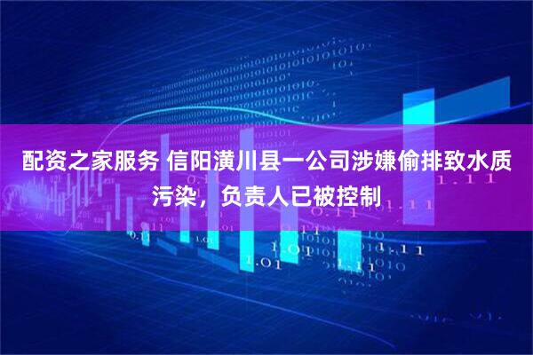 配资之家服务 信阳潢川县一公司涉嫌偷排致水质污染，负责人已被控制