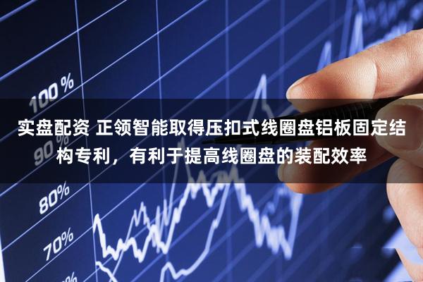 实盘配资 正领智能取得压扣式线圈盘铝板固定结构专利，有利于提高线圈盘的装配效率