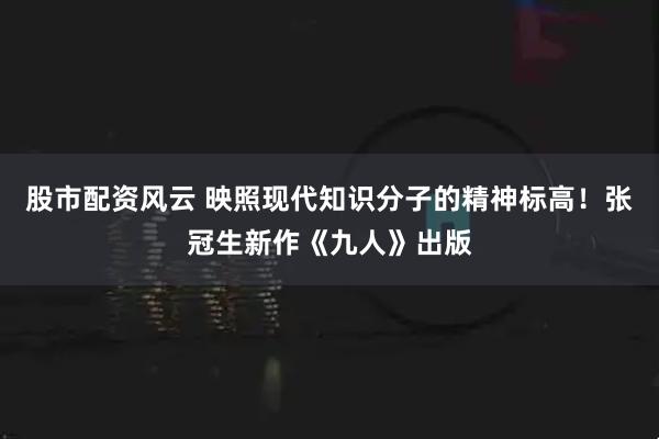 股市配资风云 映照现代知识分子的精神标高！张冠生新作《九人》出版