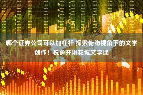 哪个证券公司可以加杠杆 探索俯瞰视角下的文学创作！祝勇开讲花城文学课