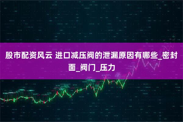 股市配资风云 进口减压阀的泄漏原因有哪些_密封面_阀门_压力