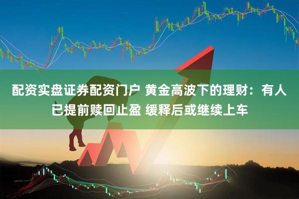 配资实盘证券配资门户 黄金高波下的理财：有人已提前赎回止盈 缓释后或继续上车
