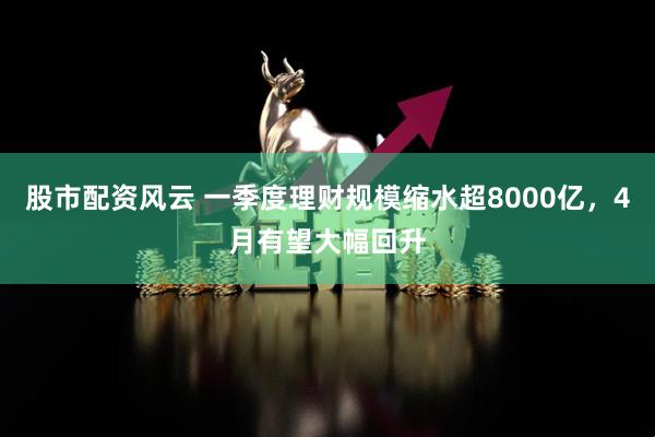 股市配资风云 一季度理财规模缩水超8000亿，4月有望大幅回升
