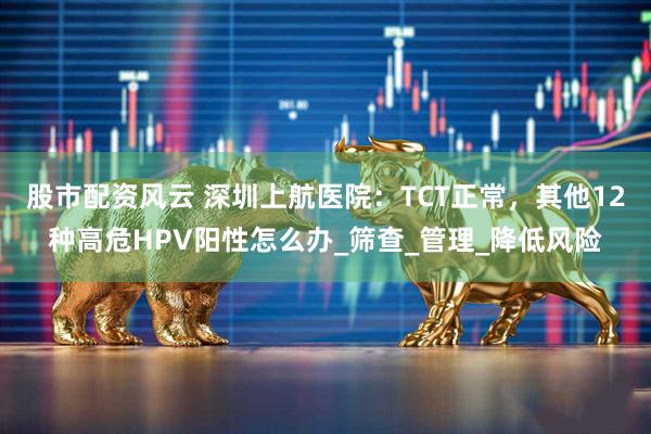 股市配资风云 深圳上航医院：TCT正常，其他12种高危HPV阳性怎么办_筛查_管理_降低风险