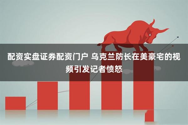 配资实盘证券配资门户 乌克兰防长在美豪宅的视频引发记者愤怒