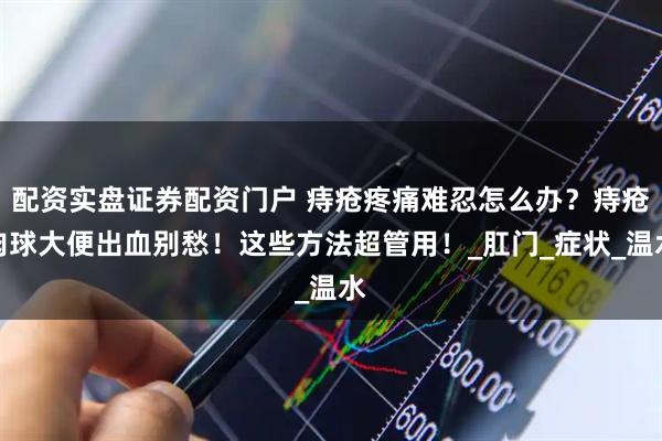 配资实盘证券配资门户 痔疮疼痛难忍怎么办？痔疮肉球大便出血别愁！这些方法超管用！_肛门_症状_温水
