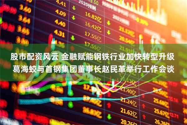 股市配资风云 金融赋能钢铁行业加快转型升级 葛海蛟与首钢集团董事长赵民革举行工作会谈