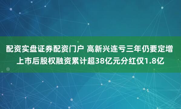 配资实盘证券配资门户 高新兴连亏三年仍要定增 上市后股权融资累计超38亿元分红仅1.8亿