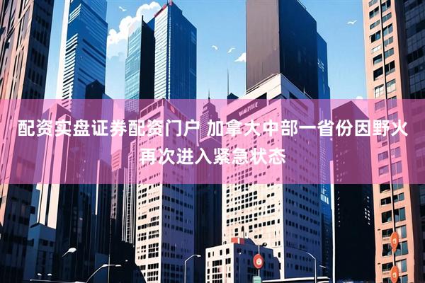 配资实盘证券配资门户 加拿大中部一省份因野火再次进入紧急状态