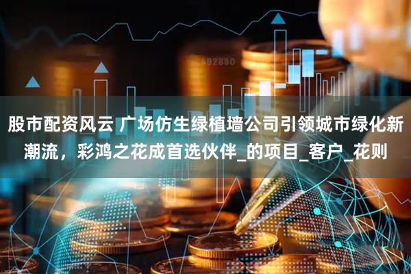 股市配资风云 广场仿生绿植墙公司引领城市绿化新潮流，彩鸿之花成首选伙伴_的项目_客户_花则