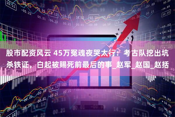 股市配资风云 45万冤魂夜哭太行：考古队挖出坑杀铁证，白起被赐死前最后的事_赵军_赵国_赵括