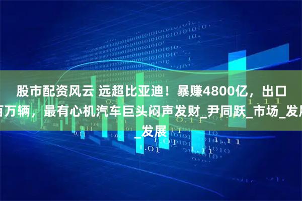 股市配资风云 远超比亚迪！暴赚4800亿，出口百万辆，最有心机汽车巨头闷声发财_尹同跃_市场_发展