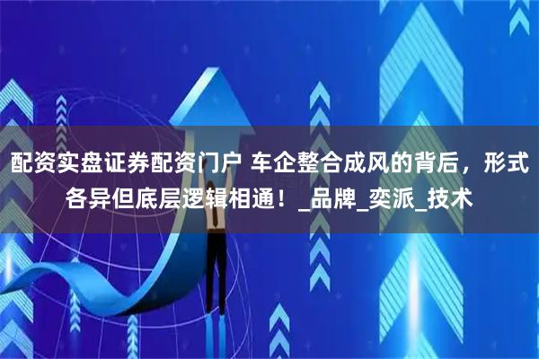 配资实盘证券配资门户 车企整合成风的背后，形式各异但底层逻辑相通！_品牌_奕派_技术