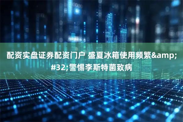 配资实盘证券配资门户 盛夏冰箱使用频繁&#32;警惕李斯特菌致病