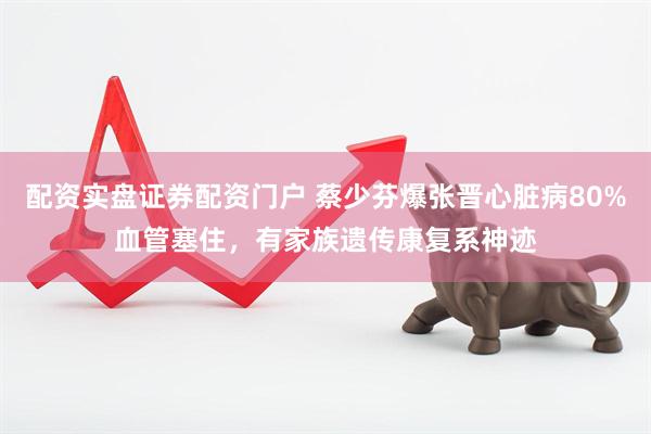 配资实盘证券配资门户 蔡少芬爆张晋心脏病80%血管塞住，有家族遗传康复系神迹