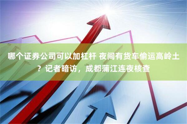 哪个证券公司可以加杠杆 夜间有货车偷运高岭土？记者暗访，成都蒲江连夜核查