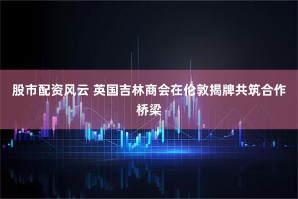 股市配资风云 英国吉林商会在伦敦揭牌共筑合作桥梁