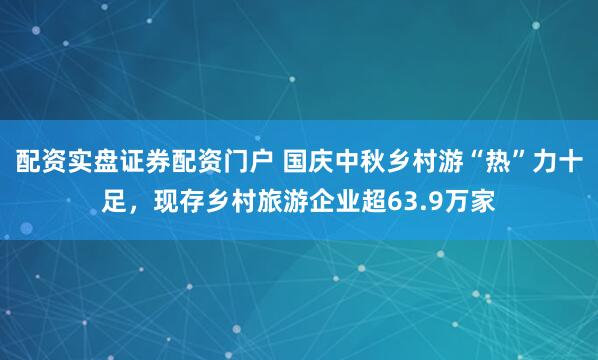 配资实盘证券配资门户 国庆中秋乡村游“热”力十足,现存乡村旅游企业超63.9万家