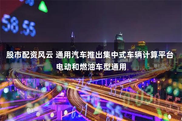 股市配资风云 通用汽车推出集中式车辆计算平台 电动和燃油车型通用