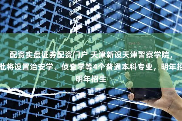 配资实盘证券配资门户 天津新设天津警察学院,首批将设置治安学、侦查学等4个普通本科专业,明年招生
