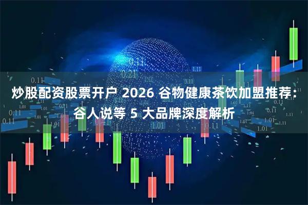 炒股配资股票开户 2026 谷物健康茶饮加盟推荐:谷人说等 5 大品牌深度解析