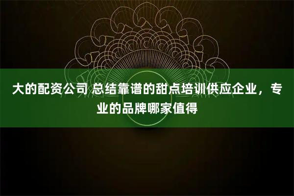大的配资公司 总结靠谱的甜点培训供应企业,专业的品牌哪家值得