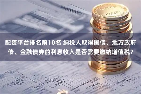 配资平台排名前10名 纳税人取得国债、地方政府债、金融债券的利息收入是否需要缴纳增值税？