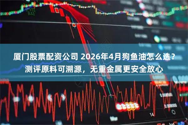 厦门股票配资公司 2026年4月狗鱼油怎么选？测评原料可溯源，无重金属更安全放心