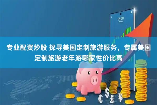 专业配资炒股 探寻美国定制旅游服务，专属美国定制旅游老年游哪家性价比高