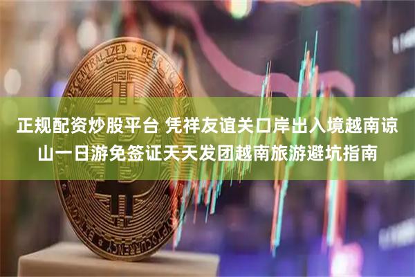 正规配资炒股平台 凭祥友谊关口岸出入境越南谅山一日游免签证天天发团越南旅游避坑指南