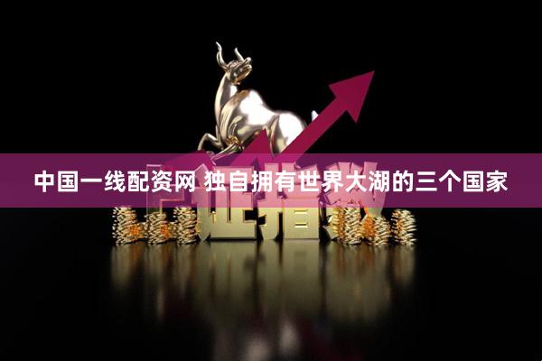 中国一线配资网 独自拥有世界大湖的三个国家