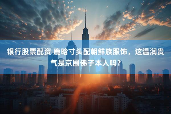 银行股票配资 鹿晗寸头配朝鲜族服饰，这温润贵气是京圈佛子本人吗？