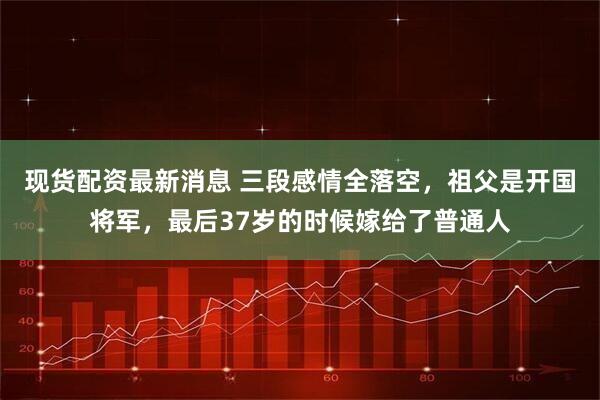 现货配资最新消息 三段感情全落空，祖父是开国将军，最后37岁的时候嫁给了普通人